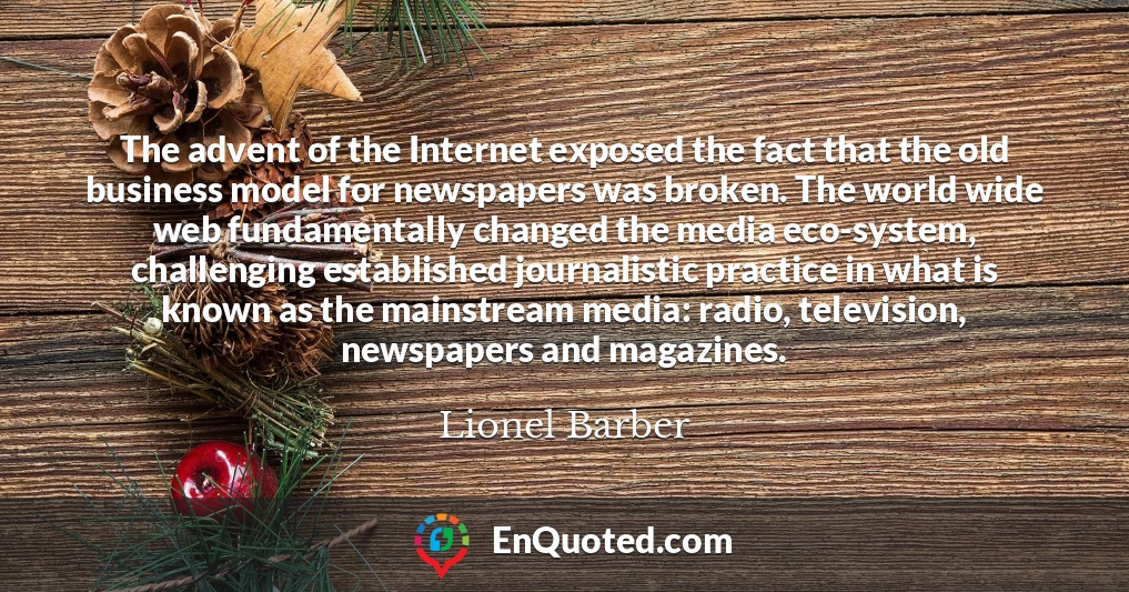 The advent of the Internet exposed the fact that the old business model for newspapers was broken. The world wide web fundamentally changed the media eco-system, challenging established journalistic practice in what is known as the mainstream media: radio, television, newspapers and magazines.