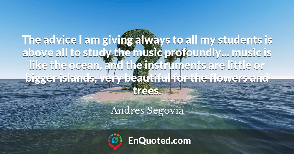 The advice I am giving always to all my students is above all to study the music profoundly... music is like the ocean, and the instruments are little or bigger islands, very beautiful for the flowers and trees.
