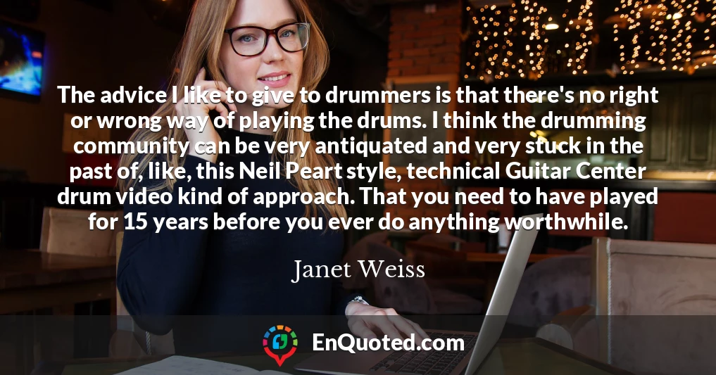 The advice I like to give to drummers is that there's no right or wrong way of playing the drums. I think the drumming community can be very antiquated and very stuck in the past of, like, this Neil Peart style, technical Guitar Center drum video kind of approach. That you need to have played for 15 years before you ever do anything worthwhile.