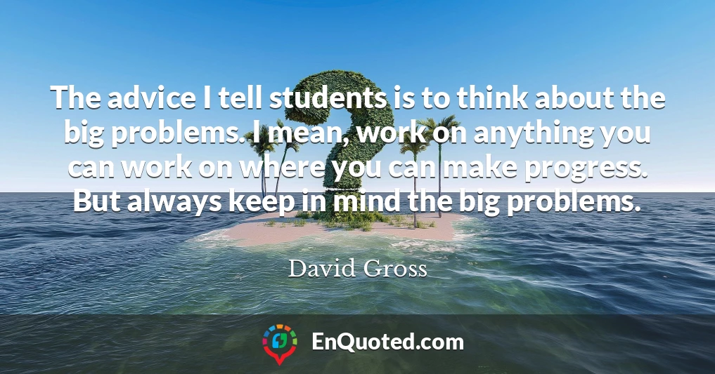 The advice I tell students is to think about the big problems. I mean, work on anything you can work on where you can make progress. But always keep in mind the big problems.