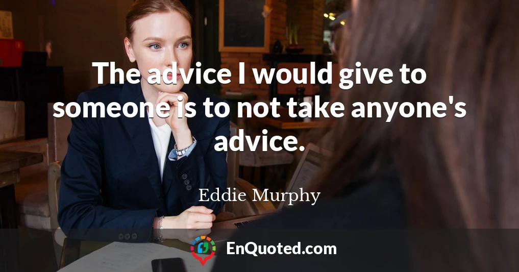 The advice I would give to someone is to not take anyone's advice.