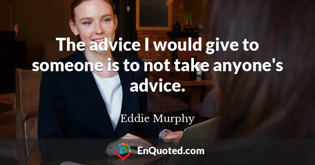 The advice I would give to someone is to not take anyone's advice.