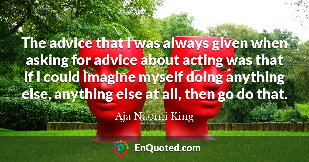 The advice that I was always given when asking for advice about acting was that if I could imagine myself doing anything else, anything else at all, then go do that.