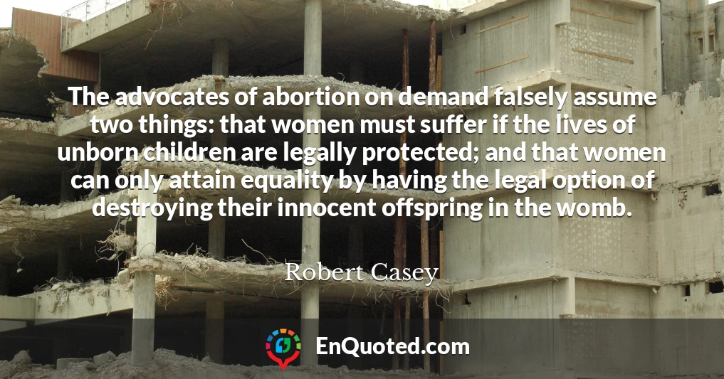 The advocates of abortion on demand falsely assume two things: that women must suffer if the lives of unborn children are legally protected; and that women can only attain equality by having the legal option of destroying their innocent offspring in the womb.