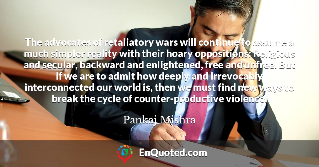 The advocates of retaliatory wars will continue to assume a much simpler reality with their hoary oppositions: Religious and secular, backward and enlightened, free and unfree. But if we are to admit how deeply and irrevocably interconnected our world is, then we must find new ways to break the cycle of counter-productive violence.