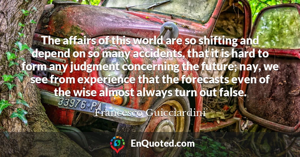 The affairs of this world are so shifting and depend on so many accidents, that it is hard to form any judgment concerning the future; nay, we see from experience that the forecasts even of the wise almost always turn out false.