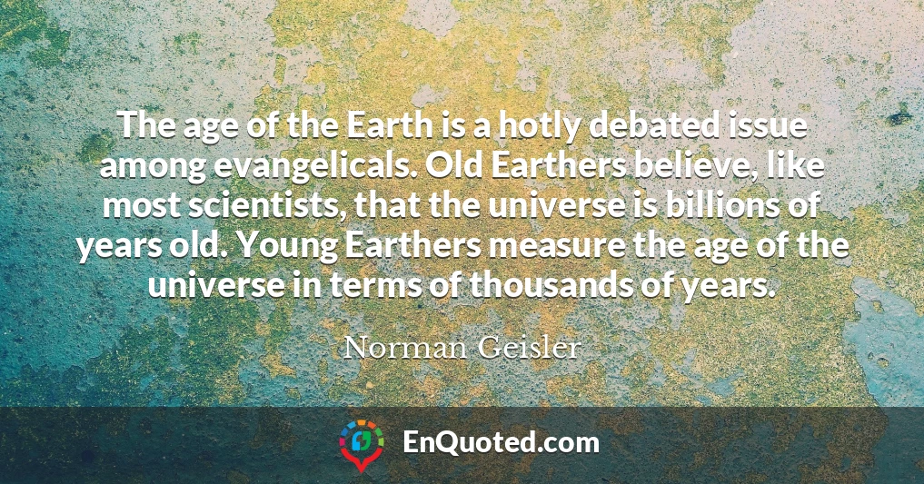 The age of the Earth is a hotly debated issue among evangelicals. Old Earthers believe, like most scientists, that the universe is billions of years old. Young Earthers measure the age of the universe in terms of thousands of years.