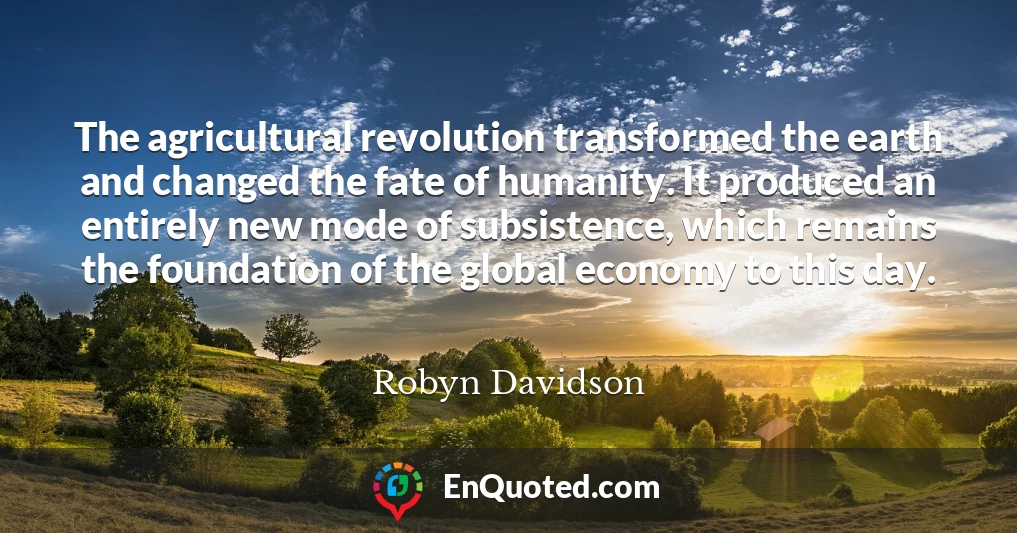 The agricultural revolution transformed the earth and changed the fate of humanity. It produced an entirely new mode of subsistence, which remains the foundation of the global economy to this day.