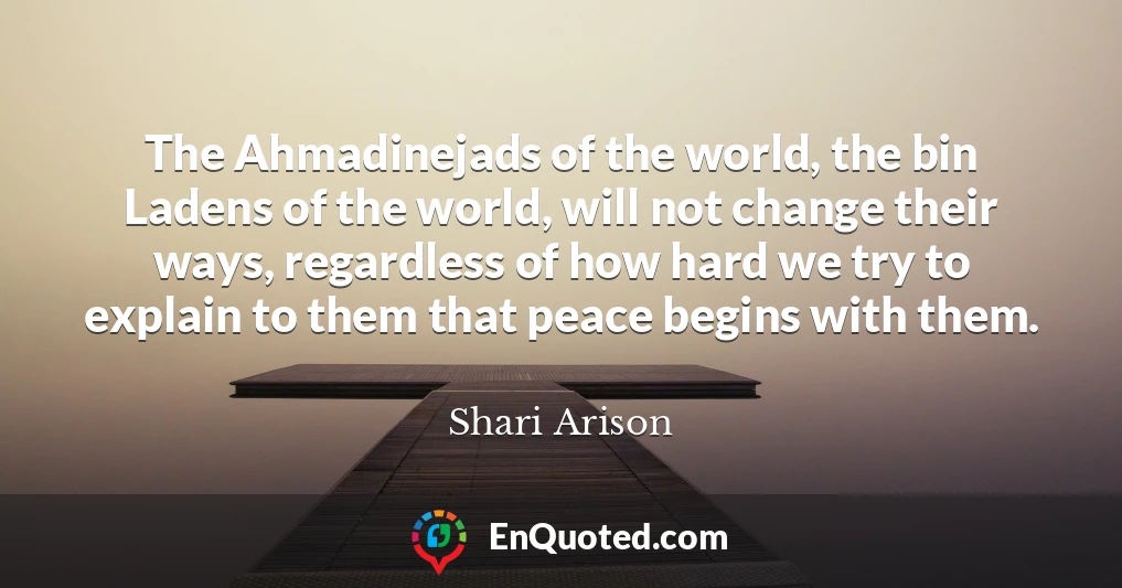 The Ahmadinejads of the world, the bin Ladens of the world, will not change their ways, regardless of how hard we try to explain to them that peace begins with them.