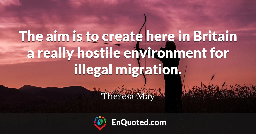 The aim is to create here in Britain a really hostile environment for illegal migration.
