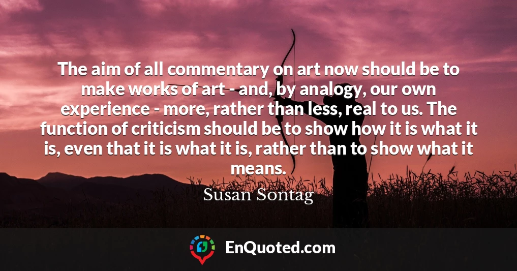The aim of all commentary on art now should be to make works of art - and, by analogy, our own experience - more, rather than less, real to us. The function of criticism should be to show how it is what it is, even that it is what it is, rather than to show what it means.