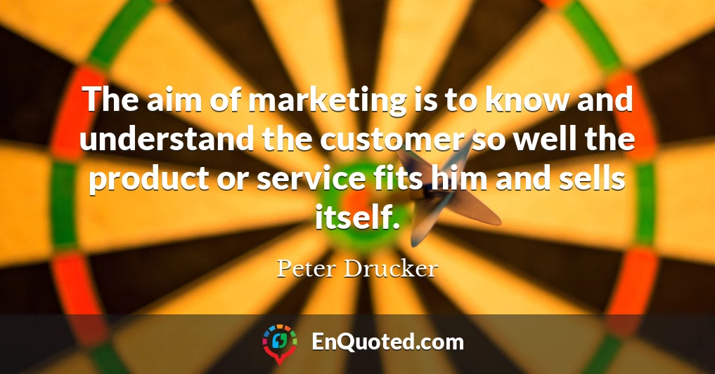 The aim of marketing is to know and understand the customer so well the product or service fits him and sells itself.