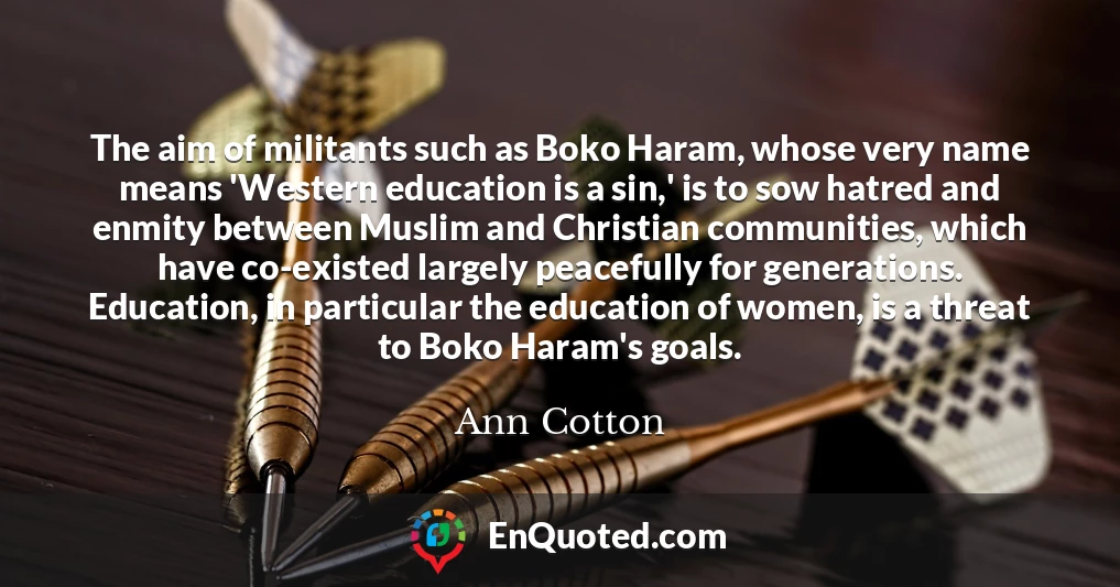 The aim of militants such as Boko Haram, whose very name means 'Western education is a sin,' is to sow hatred and enmity between Muslim and Christian communities, which have co-existed largely peacefully for generations. Education, in particular the education of women, is a threat to Boko Haram's goals.