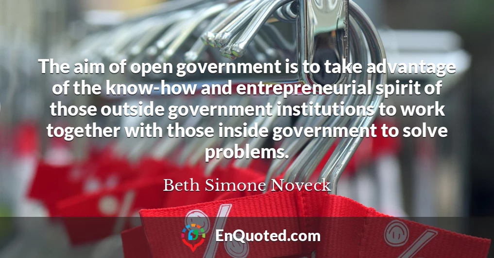 The aim of open government is to take advantage of the know-how and entrepreneurial spirit of those outside government institutions to work together with those inside government to solve problems.