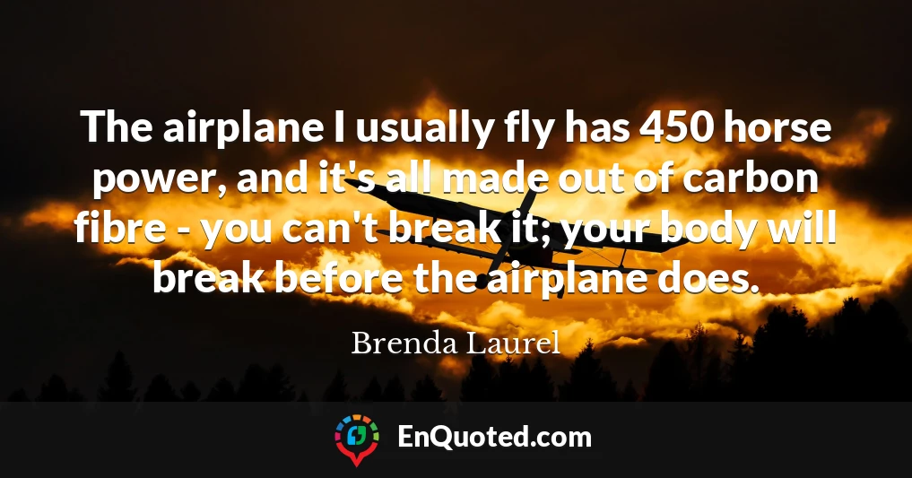 The airplane I usually fly has 450 horse power, and it's all made out of carbon fibre - you can't break it; your body will break before the airplane does.
