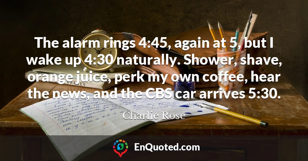 The alarm rings 4:45, again at 5, but I wake up 4:30 naturally. Shower, shave, orange juice, perk my own coffee, hear the news, and the CBS car arrives 5:30.