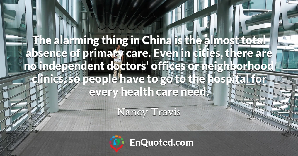 The alarming thing in China is the almost total absence of primary care. Even in cities, there are no independent doctors' offices or neighborhood clinics, so people have to go to the hospital for every health care need.