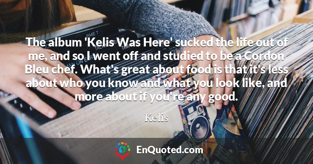 The album 'Kelis Was Here' sucked the life out of me, and so I went off and studied to be a Cordon Bleu chef. What's great about food is that it's less about who you know and what you look like, and more about if you're any good.