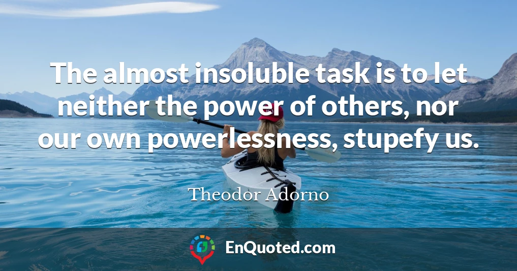 The almost insoluble task is to let neither the power of others, nor our own powerlessness, stupefy us.