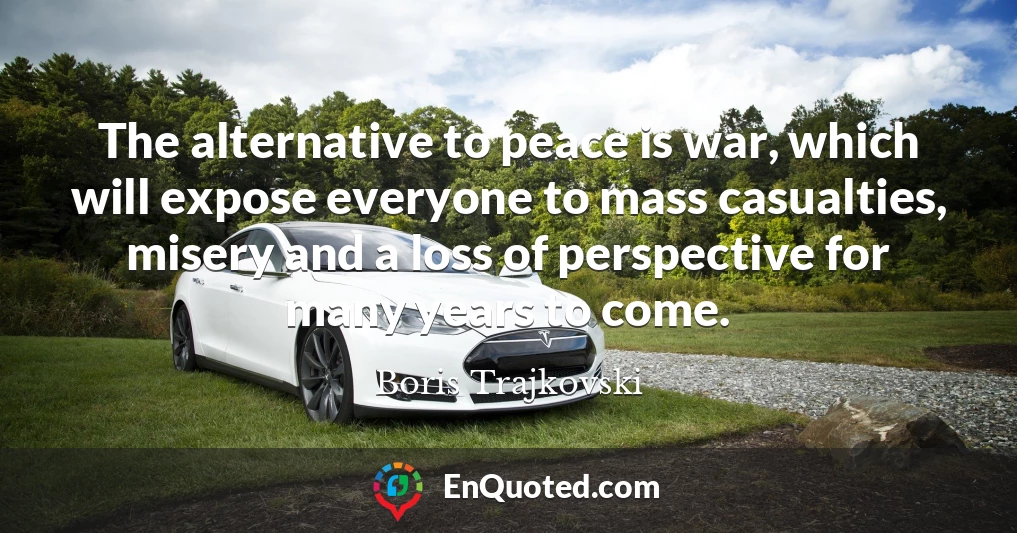 The alternative to peace is war, which will expose everyone to mass casualties, misery and a loss of perspective for many years to come.