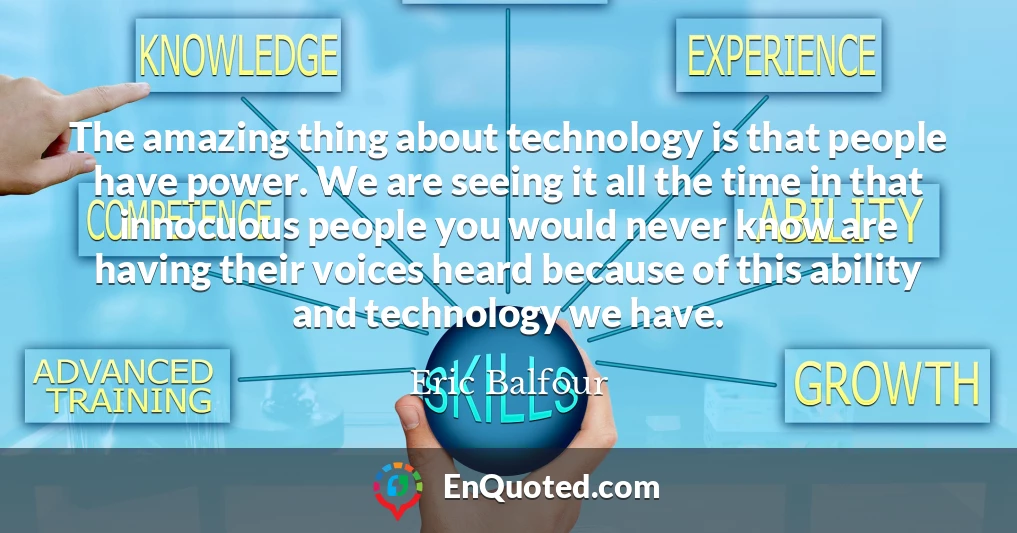 The amazing thing about technology is that people have power. We are seeing it all the time in that innocuous people you would never know are having their voices heard because of this ability and technology we have.