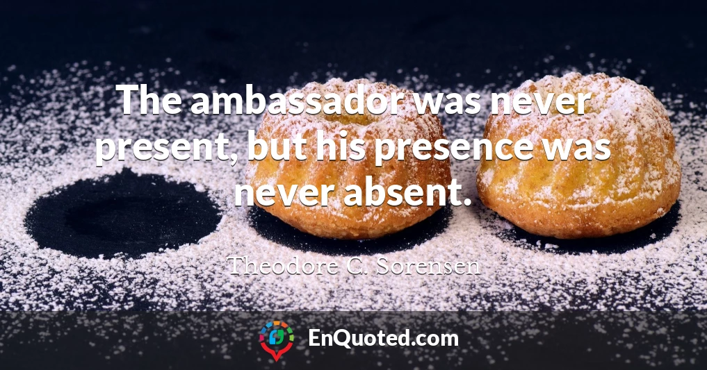 The ambassador was never present, but his presence was never absent.