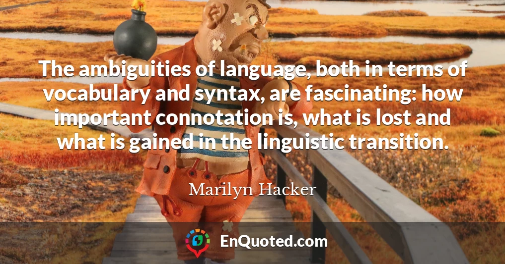 The ambiguities of language, both in terms of vocabulary and syntax, are fascinating: how important connotation is, what is lost and what is gained in the linguistic transition.