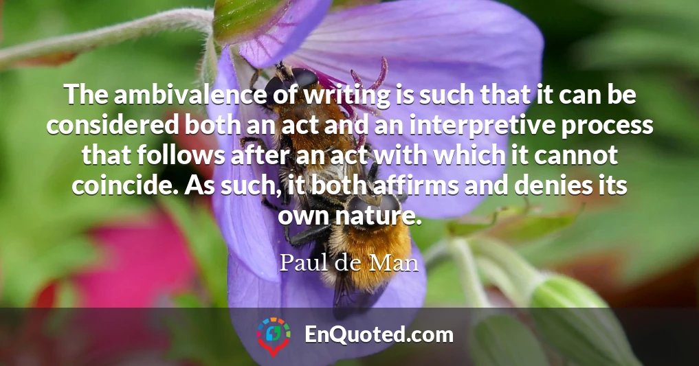 The ambivalence of writing is such that it can be considered both an act and an interpretive process that follows after an act with which it cannot coincide. As such, it both affirms and denies its own nature.