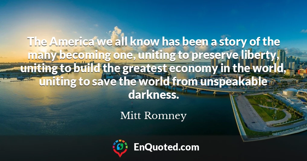 The America we all know has been a story of the many becoming one, uniting to preserve liberty, uniting to build the greatest economy in the world, uniting to save the world from unspeakable darkness.