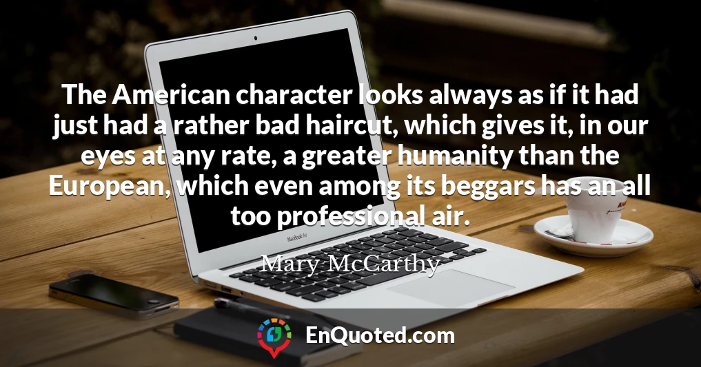 The American character looks always as if it had just had a rather bad haircut, which gives it, in our eyes at any rate, a greater humanity than the European, which even among its beggars has an all too professional air.