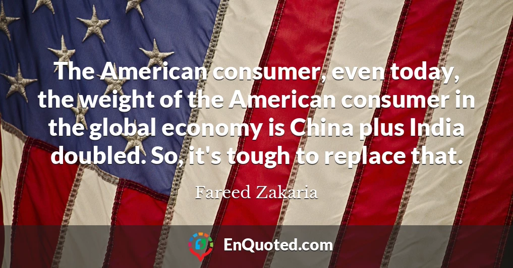 The American consumer, even today, the weight of the American consumer in the global economy is China plus India doubled. So, it's tough to replace that.