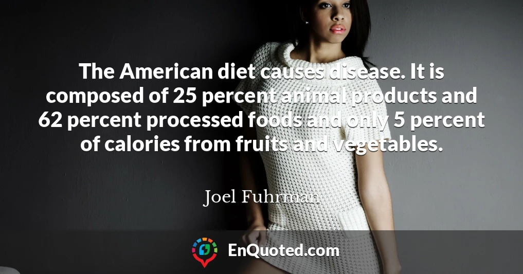 The American diet causes disease. It is composed of 25 percent animal products and 62 percent processed foods and only 5 percent of calories from fruits and vegetables.