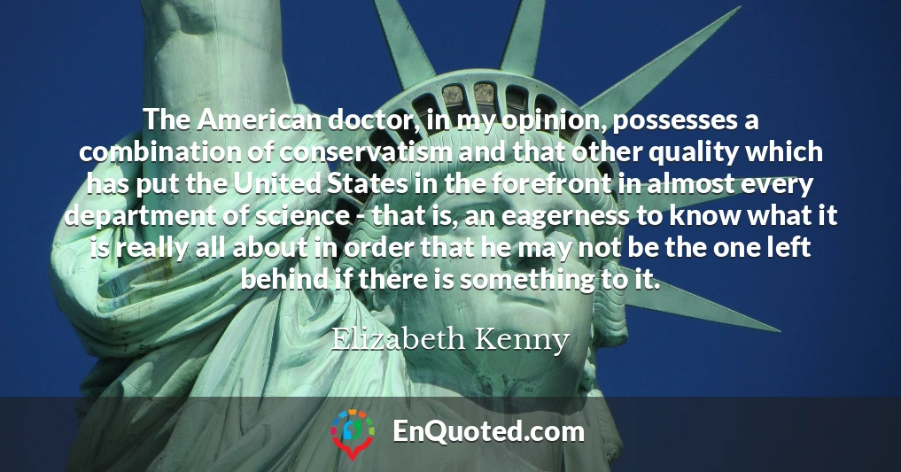 The American doctor, in my opinion, possesses a combination of conservatism and that other quality which has put the United States in the forefront in almost every department of science - that is, an eagerness to know what it is really all about in order that he may not be the one left behind if there is something to it.