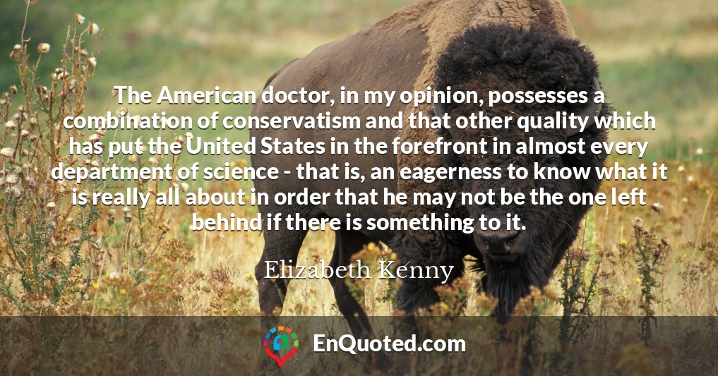 The American doctor, in my opinion, possesses a combination of conservatism and that other quality which has put the United States in the forefront in almost every department of science - that is, an eagerness to know what it is really all about in order that he may not be the one left behind if there is something to it.