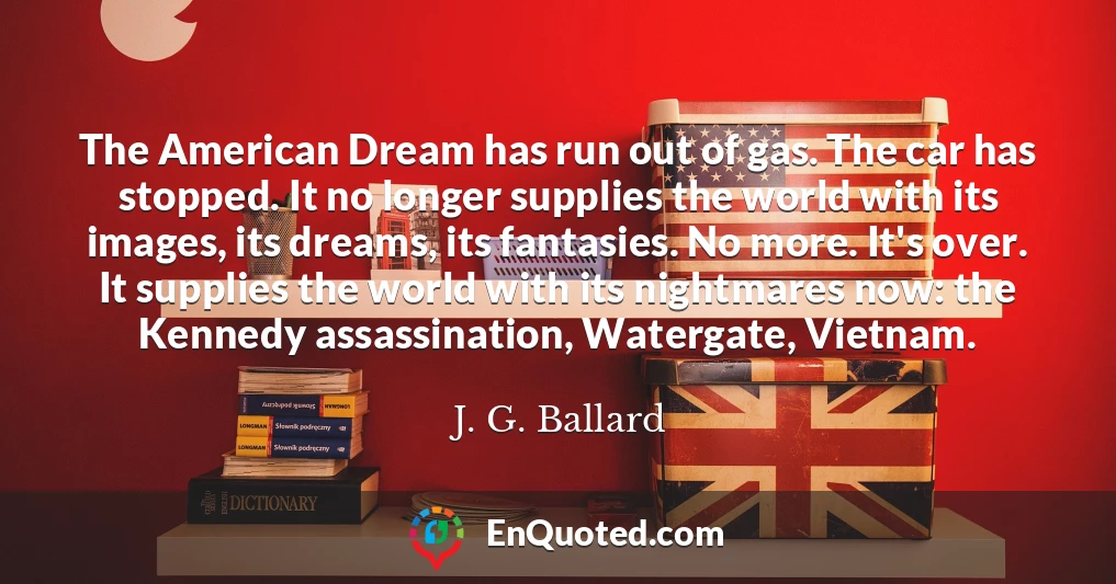 The American Dream has run out of gas. The car has stopped. It no longer supplies the world with its images, its dreams, its fantasies. No more. It's over. It supplies the world with its nightmares now: the Kennedy assassination, Watergate, Vietnam.