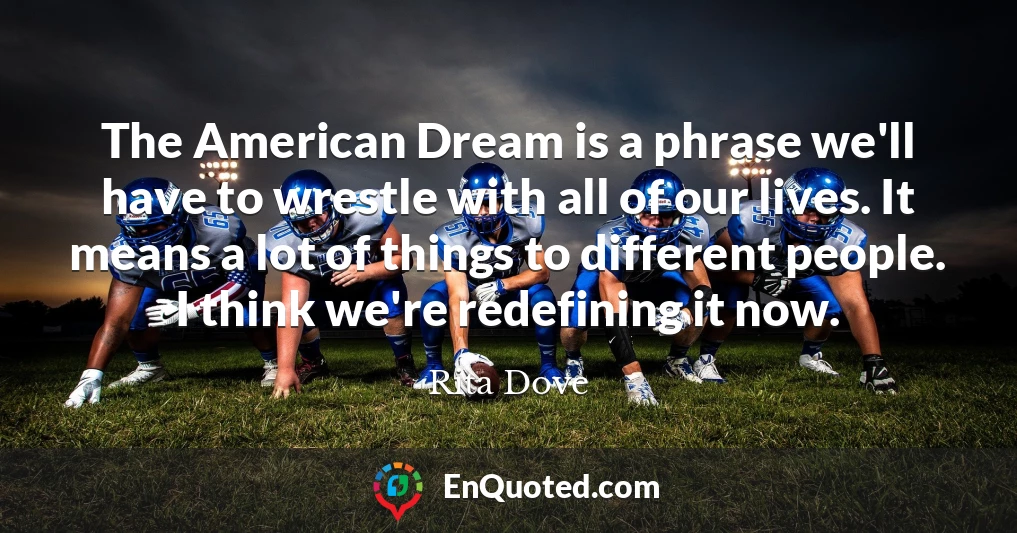 The American Dream is a phrase we'll have to wrestle with all of our lives. It means a lot of things to different people. I think we're redefining it now.