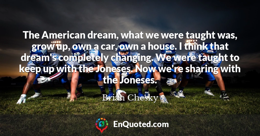 The American dream, what we were taught was, grow up, own a car, own a house. I think that dream's completely changing. We were taught to keep up with the Joneses. Now we're sharing with the Joneses.