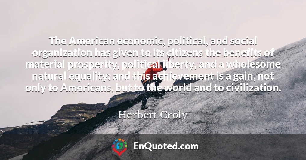 The American economic, political, and social organization has given to its citizens the benefits of material prosperity, political liberty, and a wholesome natural equality; and this achievement is a gain, not only to Americans, but to the world and to civilization.