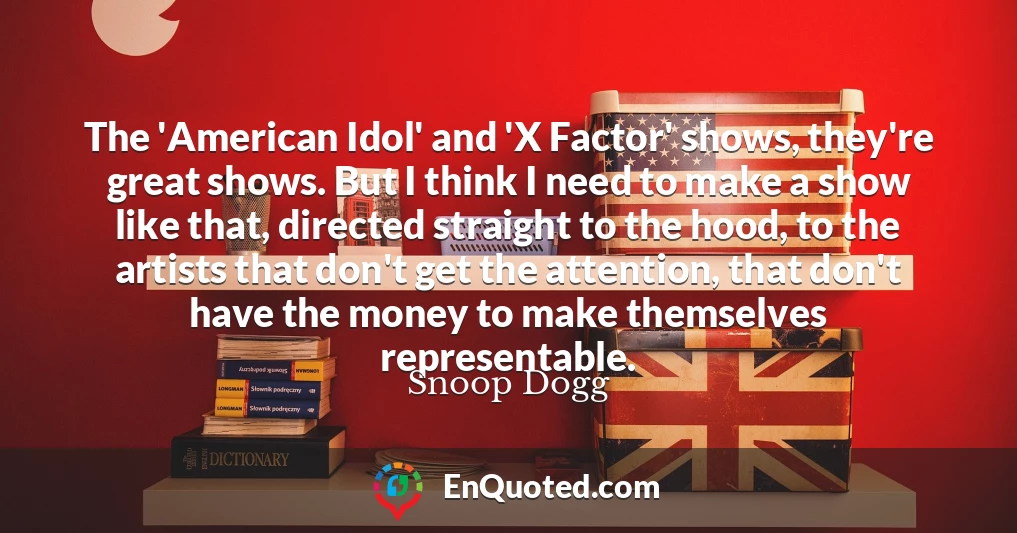 The 'American Idol' and 'X Factor' shows, they're great shows. But I think I need to make a show like that, directed straight to the hood, to the artists that don't get the attention, that don't have the money to make themselves representable.