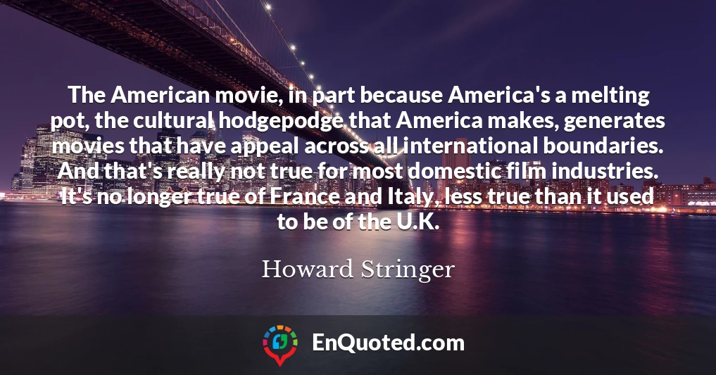 The American movie, in part because America's a melting pot, the cultural hodgepodge that America makes, generates movies that have appeal across all international boundaries. And that's really not true for most domestic film industries. It's no longer true of France and Italy, less true than it used to be of the U.K.