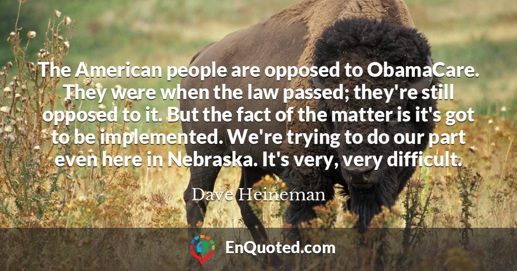 The American people are opposed to ObamaCare. They were when the law passed; they're still opposed to it. But the fact of the matter is it's got to be implemented. We're trying to do our part even here in Nebraska. It's very, very difficult.
