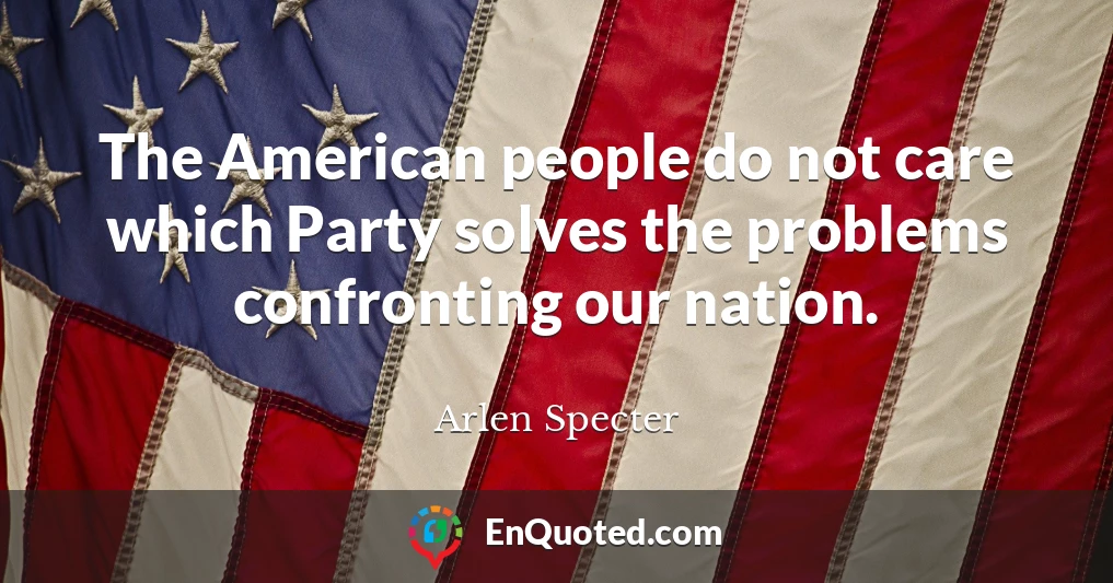 The American people do not care which Party solves the problems confronting our nation.