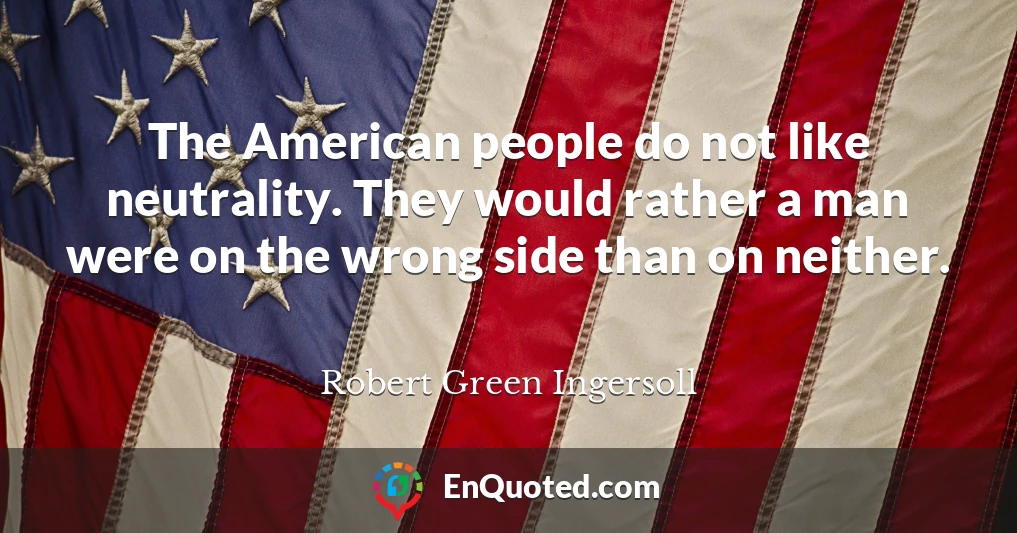 The American people do not like neutrality. They would rather a man were on the wrong side than on neither.