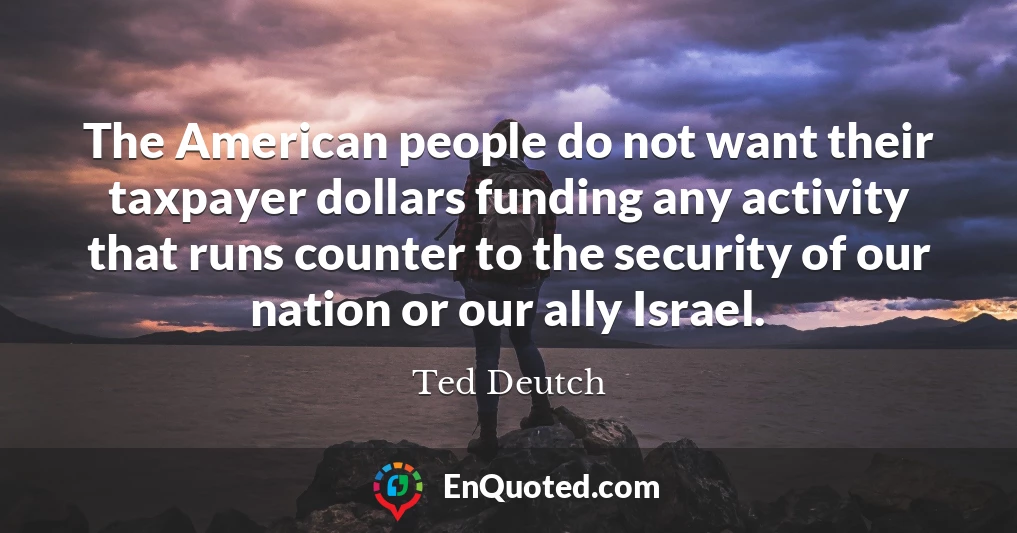 The American people do not want their taxpayer dollars funding any activity that runs counter to the security of our nation or our ally Israel.