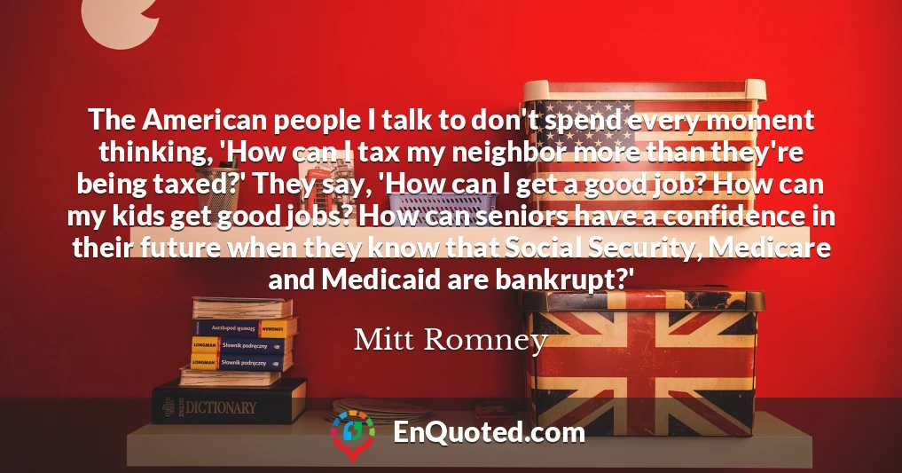 The American people I talk to don't spend every moment thinking, 'How can I tax my neighbor more than they're being taxed?' They say, 'How can I get a good job? How can my kids get good jobs? How can seniors have a confidence in their future when they know that Social Security, Medicare and Medicaid are bankrupt?'