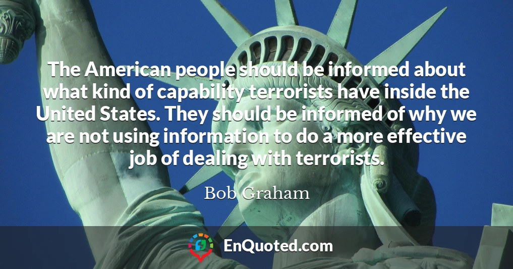 The American people should be informed about what kind of capability terrorists have inside the United States. They should be informed of why we are not using information to do a more effective job of dealing with terrorists.