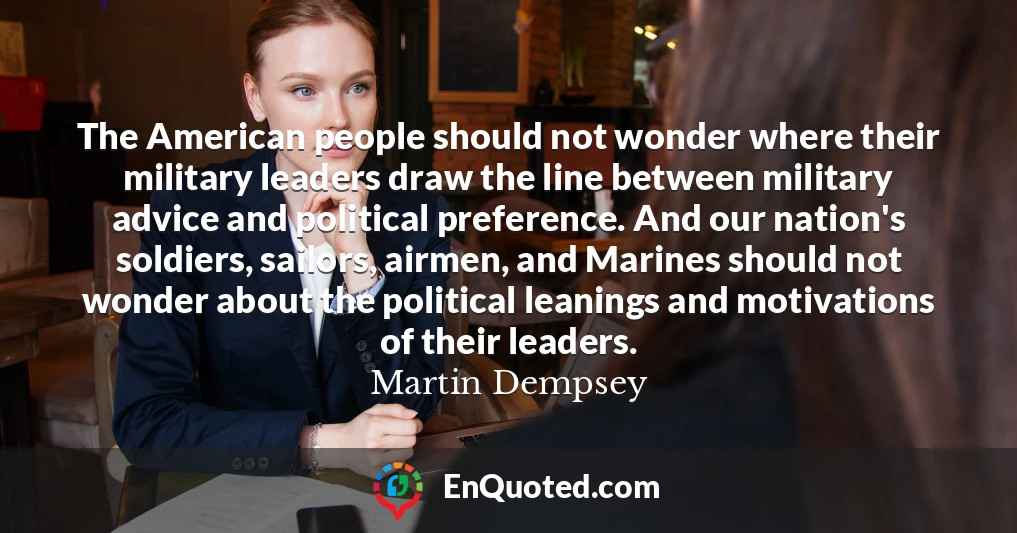The American people should not wonder where their military leaders draw the line between military advice and political preference. And our nation's soldiers, sailors, airmen, and Marines should not wonder about the political leanings and motivations of their leaders.