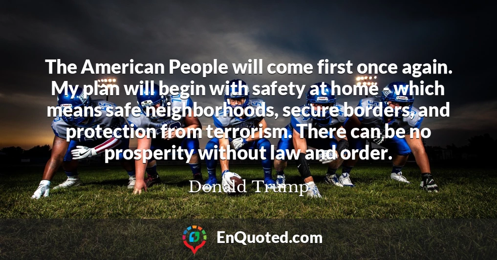 The American People will come first once again. My plan will begin with safety at home - which means safe neighborhoods, secure borders, and protection from terrorism. There can be no prosperity without law and order.