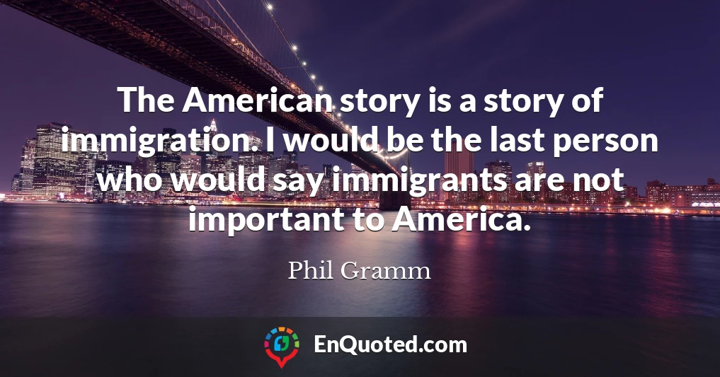 The American story is a story of immigration. I would be the last person who would say immigrants are not important to America.