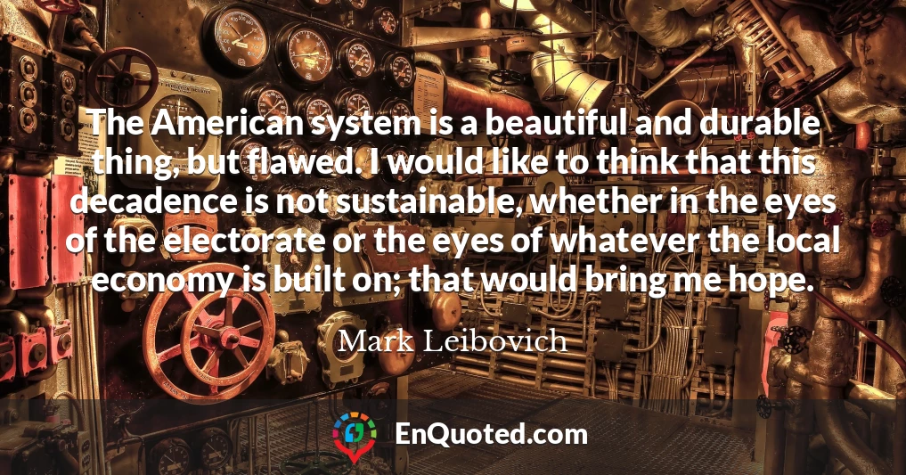 The American system is a beautiful and durable thing, but flawed. I would like to think that this decadence is not sustainable, whether in the eyes of the electorate or the eyes of whatever the local economy is built on; that would bring me hope.